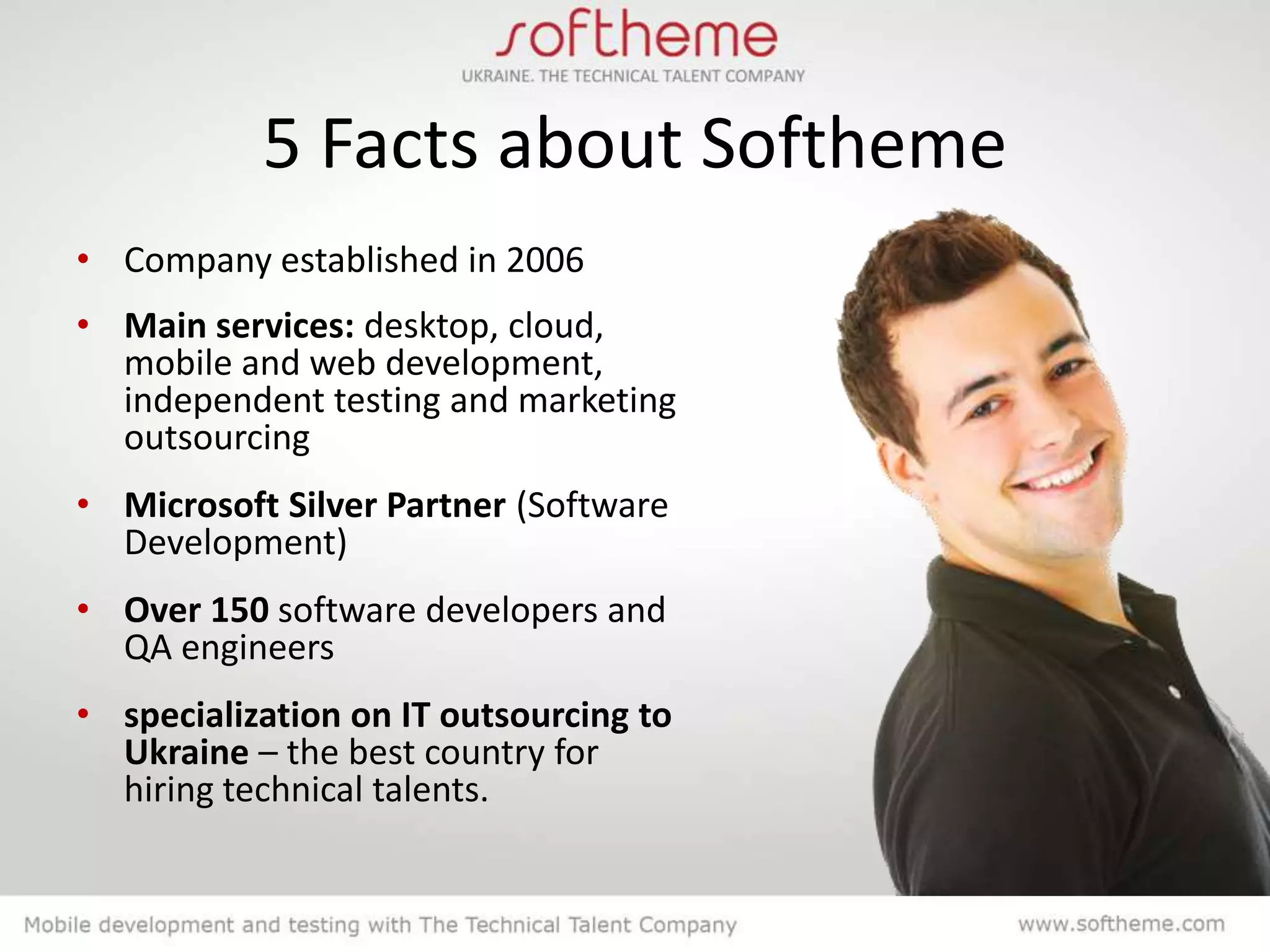 5 Facts about Softheme
• Company established in 2006
• Main services: desktop, cloud,
  mobile and web development,
  independent testing and marketing
  outsourcing
• Microsoft Silver Partner (Software
  Development)
• Over 150 software developers and
  QA engineers
• specialization on IT outsourcing to
  Ukraine – the best country for
  hiring technical talents.
 