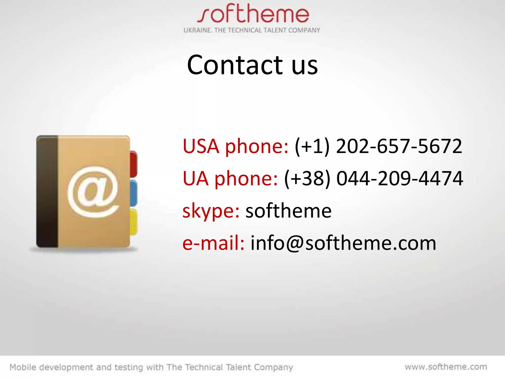 Contact us

USA phone: (+1) 202-657-5672
UA phone: (+38) 044-209-4474
skype: softheme
e-mail: info@softheme.com
 