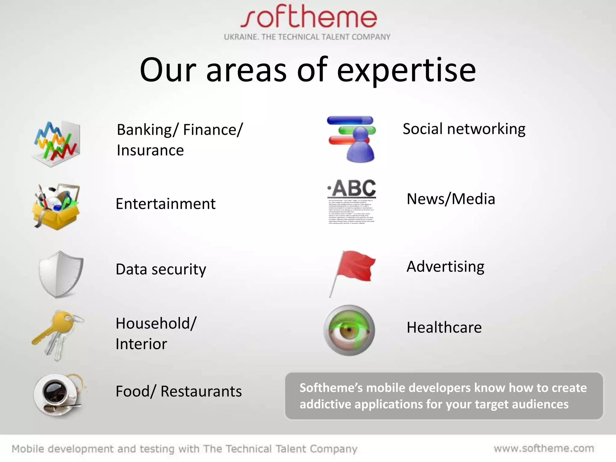 Our areas of expertise
Banking/ Finance/                    Social networking
Insurance


Entertainment                        News/Media



Data security                        Advertising


Household/                           Healthcare
Interior

Food/ Restaurants   Softheme’s mobile developers know how to create
                    addictive applications for your target audiences
 