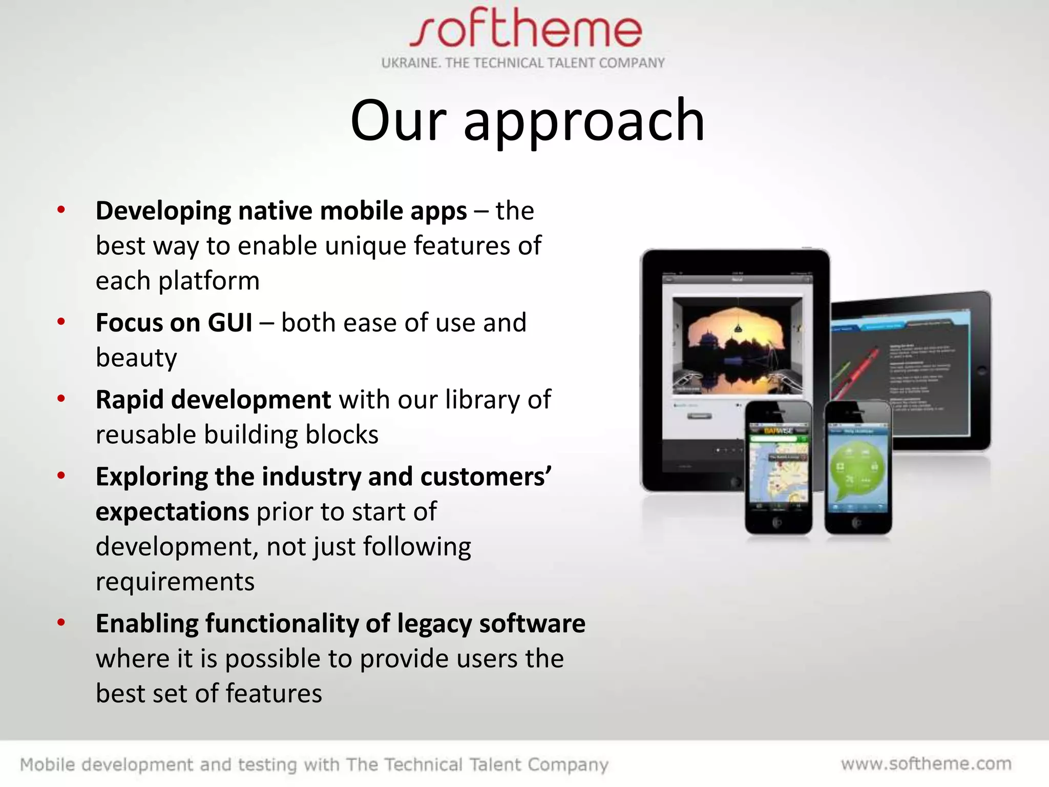 Our approach
• Developing native mobile apps – the
  best way to enable unique features of
  each platform
• Focus on GUI – both ease of use and
  beauty
• Rapid development with our library of
  reusable building blocks
• Exploring the industry and customers’
  expectations prior to start of
  development, not just following
  requirements
• Enabling functionality of legacy software
  where it is possible to provide users the
  best set of features
 