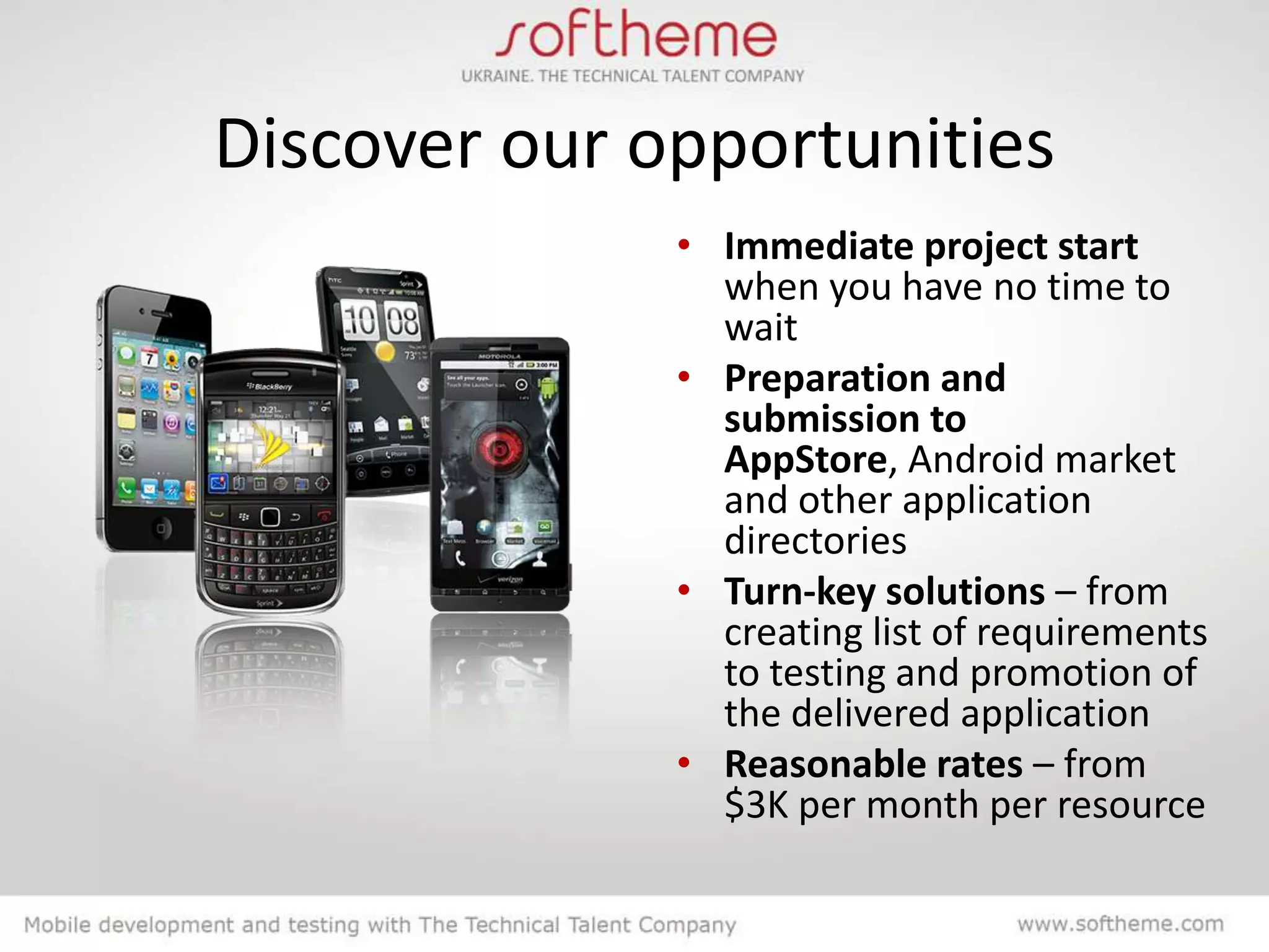 Discover our opportunities
              • Immediate project start
                when you have no time to
                wait
              • Preparation and
                submission to
                AppStore, Android market
                and other application
                directories
              • Turn-key solutions – from
                creating list of requirements
                to testing and promotion of
                the delivered application
              • Reasonable rates – from
                $3K per month per resource
 
