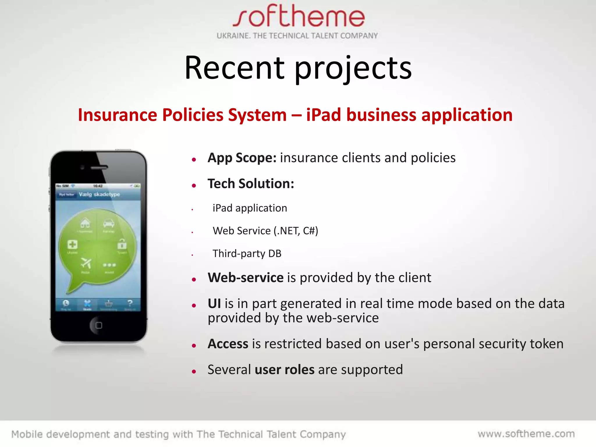 Recent projects
Insurance Policies System – iPad business application

                App Scope: insurance clients and policies
                Tech Solution:
             •   iPad application
             •   Web Service (.NET, C#)
             •   Third-party DB

                Web-service is provided by the client
                UI is in part generated in real time mode based on the data
                 provided by the web-service
                Access is restricted based on user's personal security token
                Several user roles are supported
 
