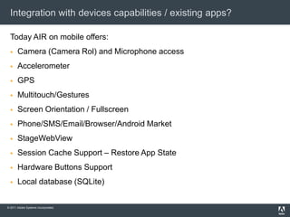 Integration with devices capabilities / existing apps?Today AIR on mobile offers:Camera (Camera Rol) and Microphone accessAccelerometerGPSMultitouch/GesturesScreen Orientation / FullscreenPhone/SMS/Email/Browser/AndroidMarketStageWebViewSession Cache Support –RestoreApp StateHardware Buttons Support Local database (SQLite)