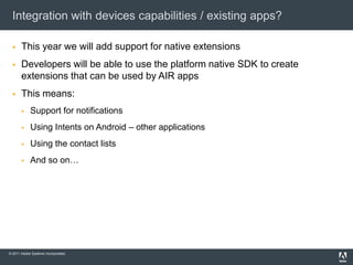 Integration with devices capabilities / existing apps?This year we will add support for native extensionsDevelopers will be able to use the platform native SDK to create extensions that can be used by AIR appsThis means:Support for notificationsUsing Intents on Android – other applicationsUsing the contact listsAnd so on…