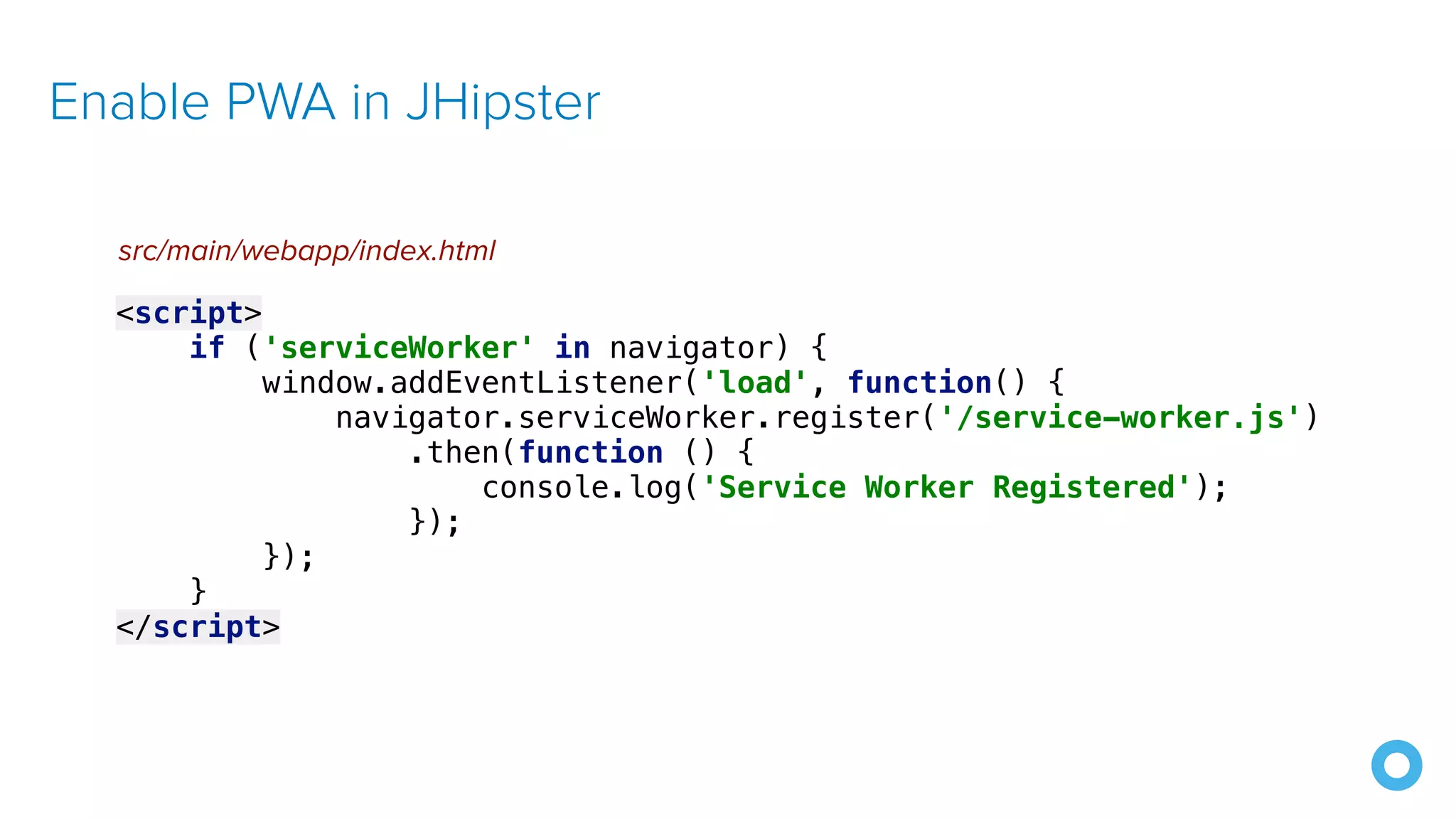 Enable PWA in JHipster <script> if ('serviceWorker' in navigator) { window.addEventListener('load', function() { navigator.serviceWorker.register('/service-worker.js') .then(function () { console.log('Service Worker Registered'); }); }); } </script> src/main/webapp/index.html 