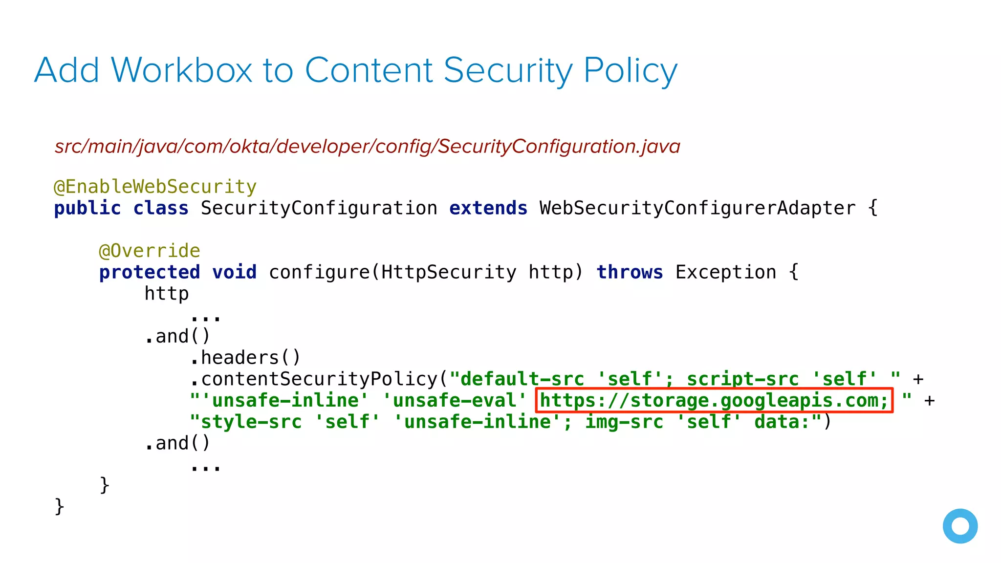Add Workbox to Content Security Policy src/main/java/com/okta/developer/config/SecurityConfiguration.java @EnableWebSecurity public class SecurityConfiguration extends WebSecurityConfigurerAdapter { @Override protected void configure(HttpSecurity http) throws Exception { http ... .and() .headers() .contentSecurityPolicy("default-src 'self'; script-src 'self' " + "'unsafe-inline' 'unsafe-eval' https://storage.googleapis.com; " + "style-src 'self' 'unsafe-inline'; img-src 'self' data:") .and() ... } } 