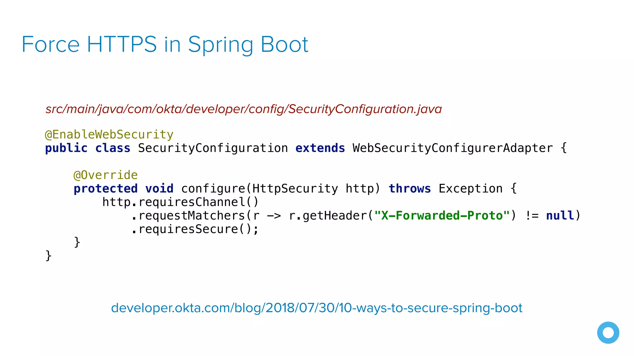 Force HTTPS in Spring Boot src/main/java/com/okta/developer/config/SecurityConfiguration.java @EnableWebSecurity public class SecurityConfiguration extends WebSecurityConfigurerAdapter { @Override protected void configure(HttpSecurity http) throws Exception { http.requiresChannel() .requestMatchers(r -> r.getHeader("X-Forwarded-Proto") != null) .requiresSecure(); } } developer.okta.com/blog/2018/07/30/10-ways-to-secure-spring-boot 