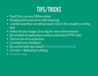 TIPS/TRICKS 
FastClick: remove 300ms delay 
Disable pinch and zoom with meta tag 
-webkit-overflow-scrolling: touch; Give it the smooth scrolling 
feel 
Make all your images 3x as big for new retina devices 
Be mindful of application context (minimize HTTP calls) 
Test on lots of real devices 
Constant user feedback 
Be careful with ng-repeat ( infinite scroll , bindonce 
) 
Chrome + Batarang to debug 
Angular snap 
 