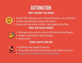 AUTOMATION 
GRUNT: JAVASCRIPT TASK RUNNER 
Watch file changes, auto reload browser, run unit tests 
JavaScript linting to keep code clean 
Automatically build, minify, copy application files 
BOWER: WEB PACKAGE MANAGER 
Manage and version control all front end packages 
Single command to add package 
bower.json 
YEOMAN: SCAFFOLD YOUR CODE 
Scaffold new pages/features 
Prescribe all the best practices and code structure 
AngularJS, Combined with PhoneGap 
 