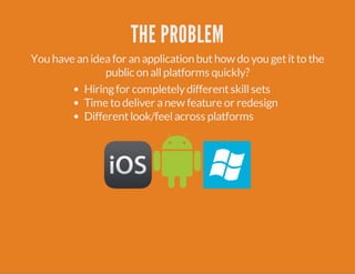 THE PROBLEM 
You have an idea for an application but how do you get it to the 
public on all platforms quickly? 
Hiring for completely different skill sets 
Time to deliver a new feature or redesign 
Different look/feel across platforms 
 