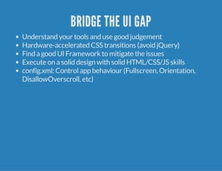 BRIDGE THE UI GAP 
Understand your tools and use good judgement 
Hardware-accelerated CSS transitions (avoid jQuery) 
Find a good UI Framework to mitigate the issues 
Execute on a solid design with solid HTML/CSS/JS skills 
config.xml: Control app behaviour (Fullscreen, Orientation, 
DisallowOverscroll, etc) 
 