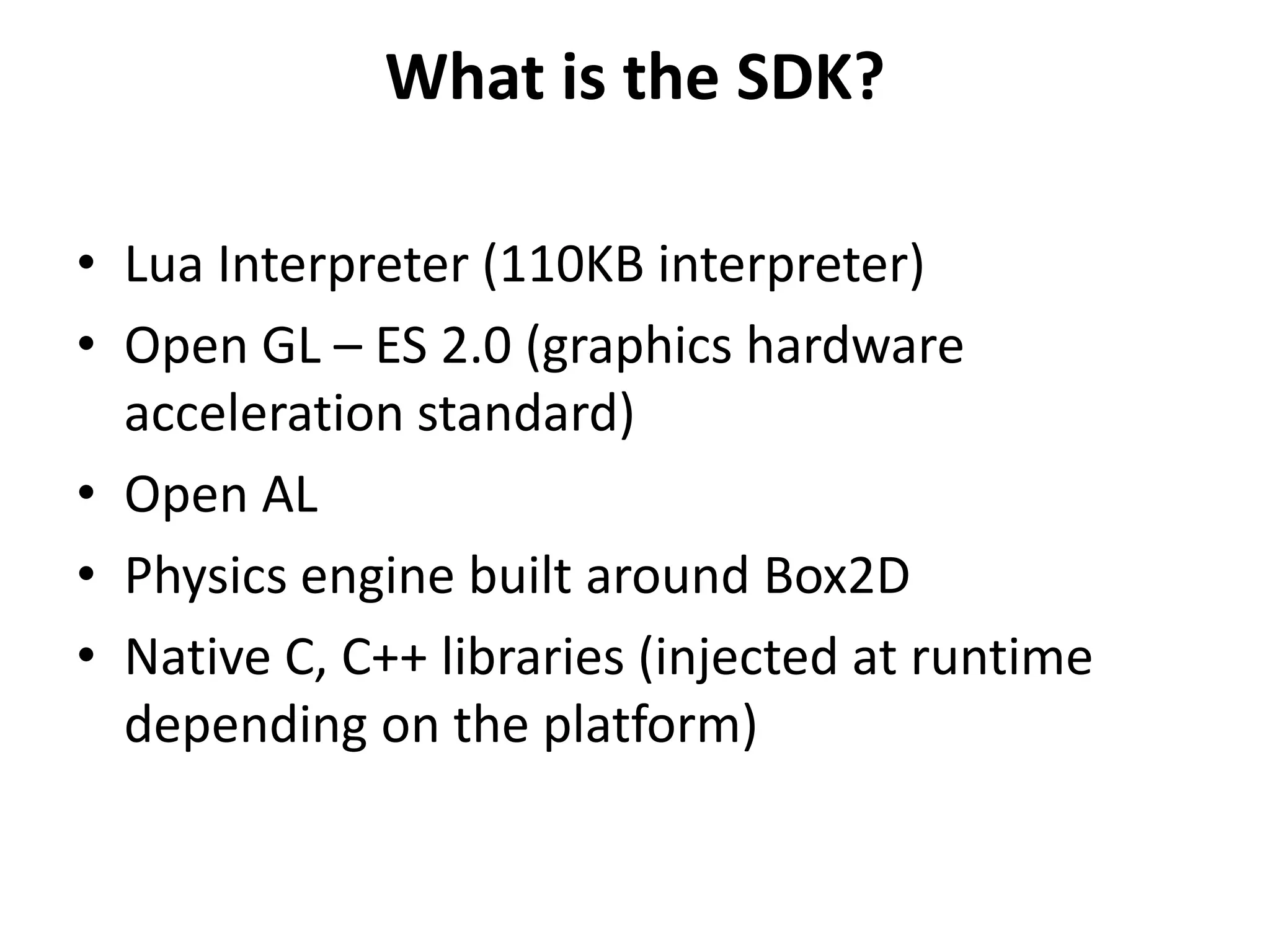 What is the SDK?Lua Interpreter (110KB interpreter)Open GL – ES 2.0 (graphics hardware acceleration standard)Open ALPhysics engine built around Box2DNative C, C++ libraries (injected at runtime depending on the platform)