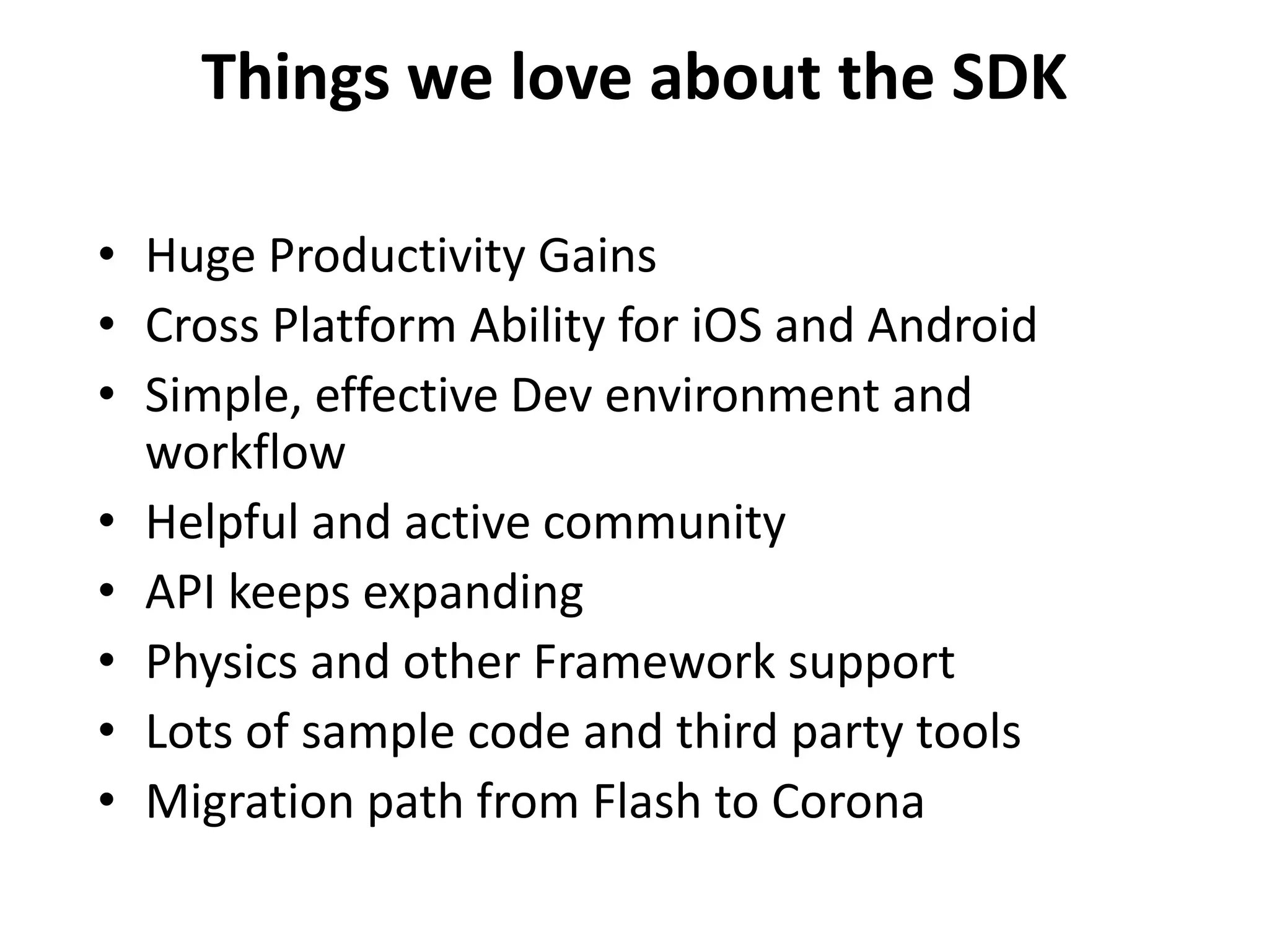 Things we love about the SDKHuge Productivity GainsCross Platform Ability for iOS and Android Simple, effective Dev environment and workflowHelpful and active communityAPI keeps expandingPhysics and other Framework supportLots of sample code and third party toolsMigration path from Flash to Corona
