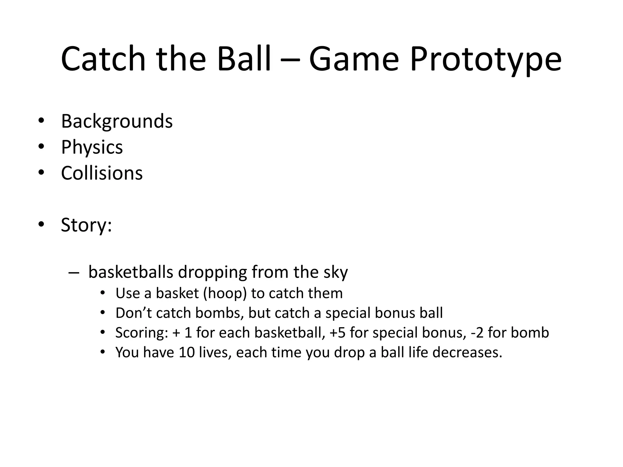 Catch the Ball – Game PrototypeBackgroundsPhysicsCollisionsStory: basketballs dropping from the skyUse a basket (hoop) to catch themDon’t catch bombs, but catch a special bonus ballScoring: + 1 for each basketball, +5 for special bonus, -2 for bombYou have 10 lives, each time you drop a ball life decreases. 