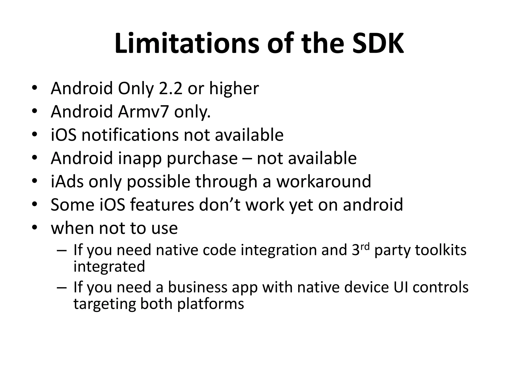 Limitations of the SDKAndroid Only 2.2 or higherAndroid Armv7 only.iOS notifications not availableAndroid inapp purchase – not availableiAds only possible through a workaroundSome iOS features don’t work yet on androidwhen not to useIf you need native code integration and 3rd party toolkits integratedIf you need a business app with native device UI controls targeting both platforms