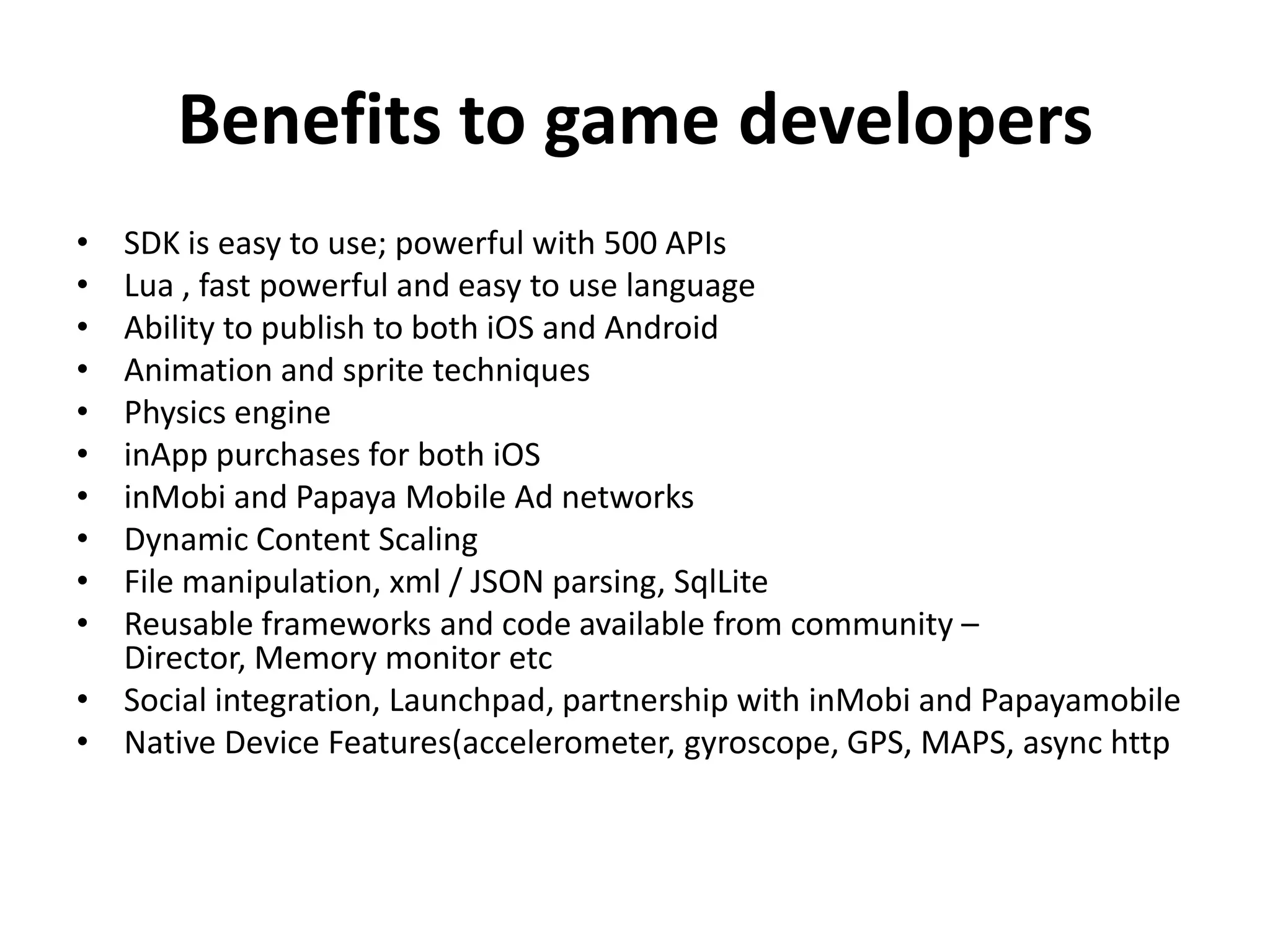 Benefits to game developersSDK is easy to use; powerful with 500 APIsLua , fast powerful and easy to use languageAbility to publish to both iOS and AndroidAnimation and sprite techniquesPhysics engineinApp purchases for both iOSinMobi and Papaya Mobile Ad networksDynamic Content ScalingFile manipulation, xml / JSON parsing, SqlLiteReusable frameworks and code available from community – Director, Memory monitor etc Social integration, Launchpad, partnership with inMobi and PapayamobileNative Device Features(accelerometer, gyroscope, GPS, MAPS, async http