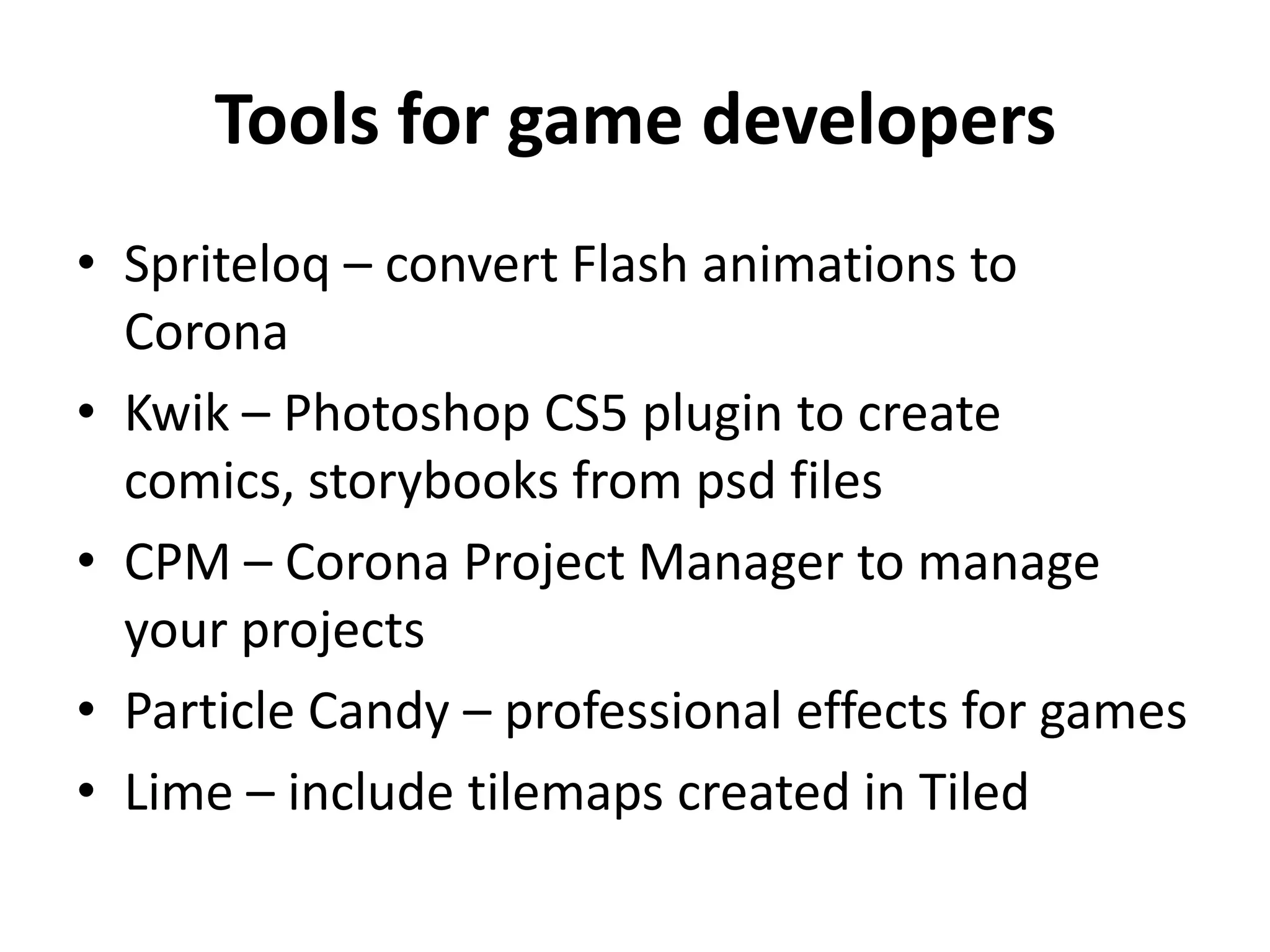 Tools for game developersSpriteloq – convert Flash animations to CoronaKwik – Photoshop CS5 plugin to create comics, storybooks from psd filesCPM – Corona Project Manager to manage your projectsParticle Candy – professional effects for gamesLime – include tilemaps created in Tiled