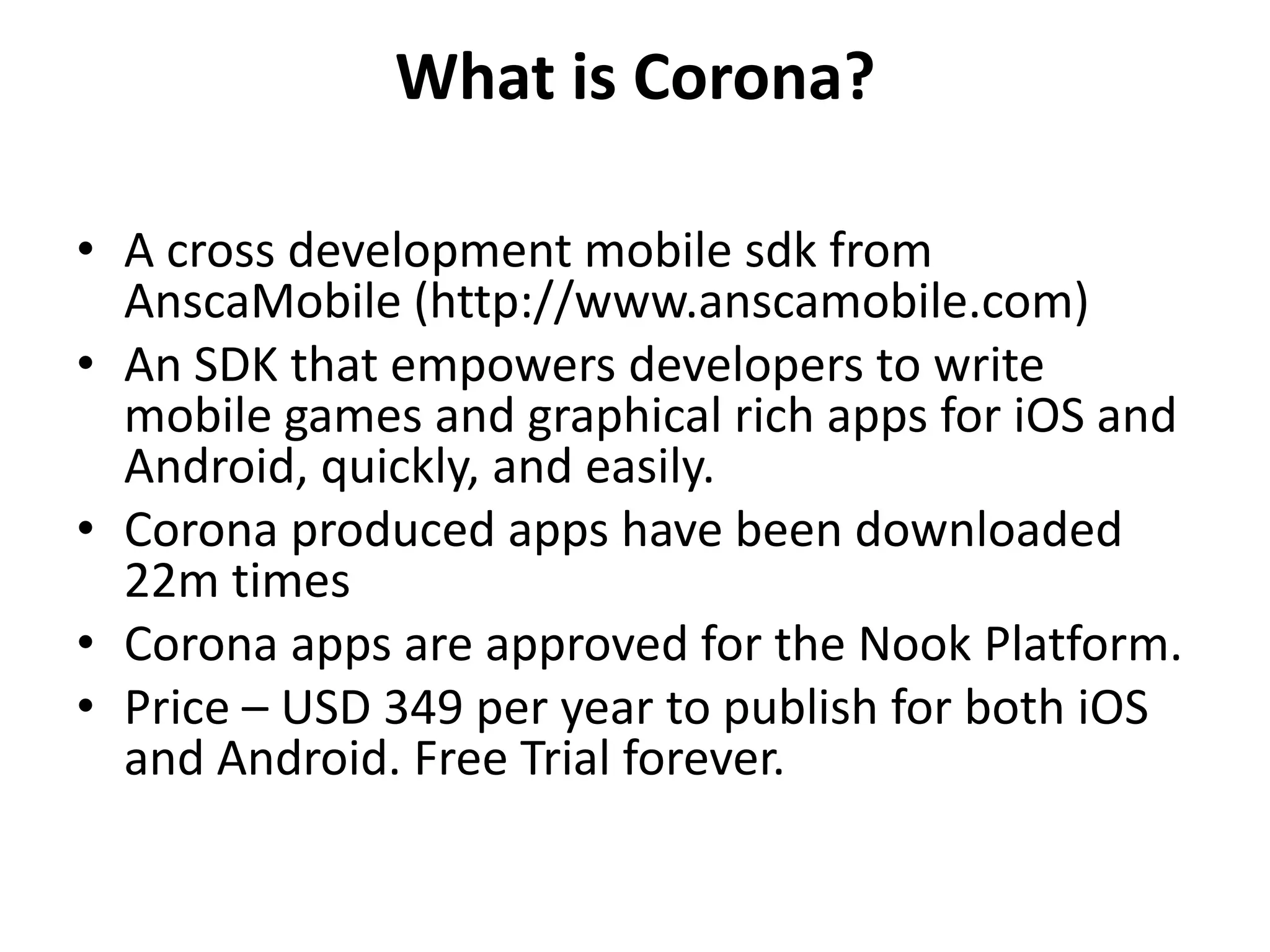 What is Corona?A cross development mobile sdk from AnscaMobile (http://www.anscamobile.com)An SDK that empowers developers to write mobile games and graphical rich apps for iOS and Android, quickly, and easily. Corona produced apps have been downloaded 22m timesCorona apps are approved for the Nook Platform. Price – USD 349 per year to publish for both iOS and Android. Free Trial forever. 