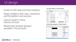 UI design
Create UI with drag and drop simplicity
Target multiple screen sizes, resolutions,
and OS platform and versions
Layouts saved in native
resource formats
World’s best Android designer
available in Visual Studio
iOS app designer in Visual Studio
Android app designer in Visual Studio
 