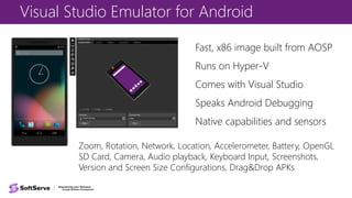 Visual Studio Emulator for Android
Fast, x86 image built from AOSP
Runs on Hyper-V
Comes with Visual Studio
Speaks Android Debugging
Native capabilities and sensors
Zoom, Rotation, Network, Location, Accelerometer, Battery, OpenGL
SD Card, Camera, Audio playback, Keyboard Input, Screenshots,
Version and Screen Size Configurations, Drag&Drop APKs
 