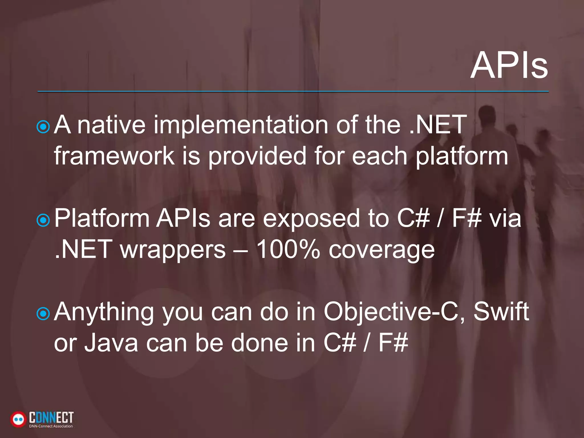 APIs A native implementation of the .NET framework is provided for each platform Platform APIs are exposed to C# / F# via .NET wrappers – 100% coverage Anything you can do in Objective-C, Swift or Java can be done in C# / F# 