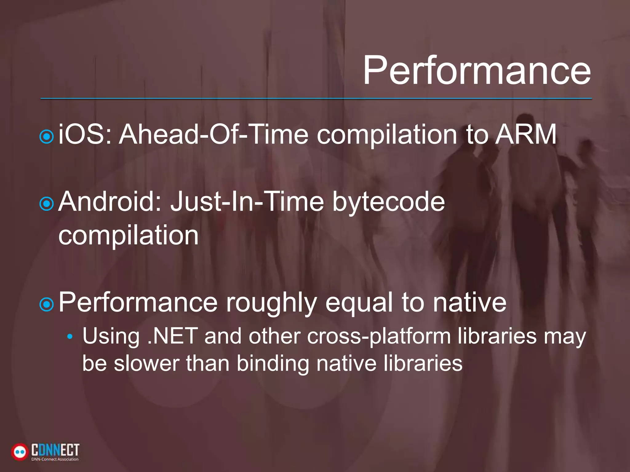 Performance iOS: Ahead-Of-Time compilation to ARM Android: Just-In-Time bytecode compilation Performance roughly equal to native • Using .NET and other cross-platform libraries may be slower than binding native libraries 