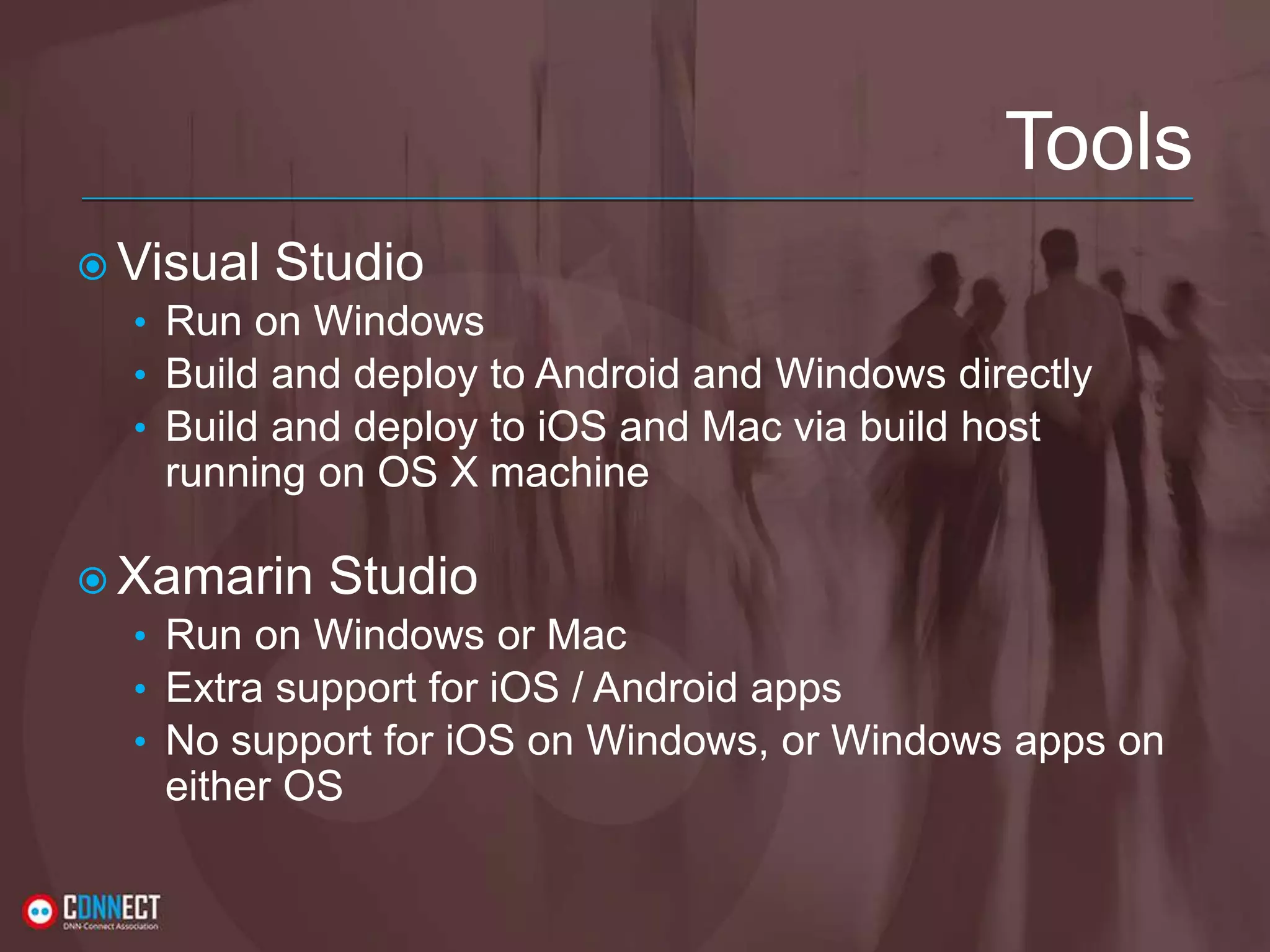 Tools  Visual Studio • Run on Windows • Build and deploy to Android and Windows directly • Build and deploy to iOS and Mac via build host running on OS X machine  Xamarin Studio • Run on Windows or Mac • Extra support for iOS / Android apps • No support for iOS on Windows, or Windows apps on either OS 