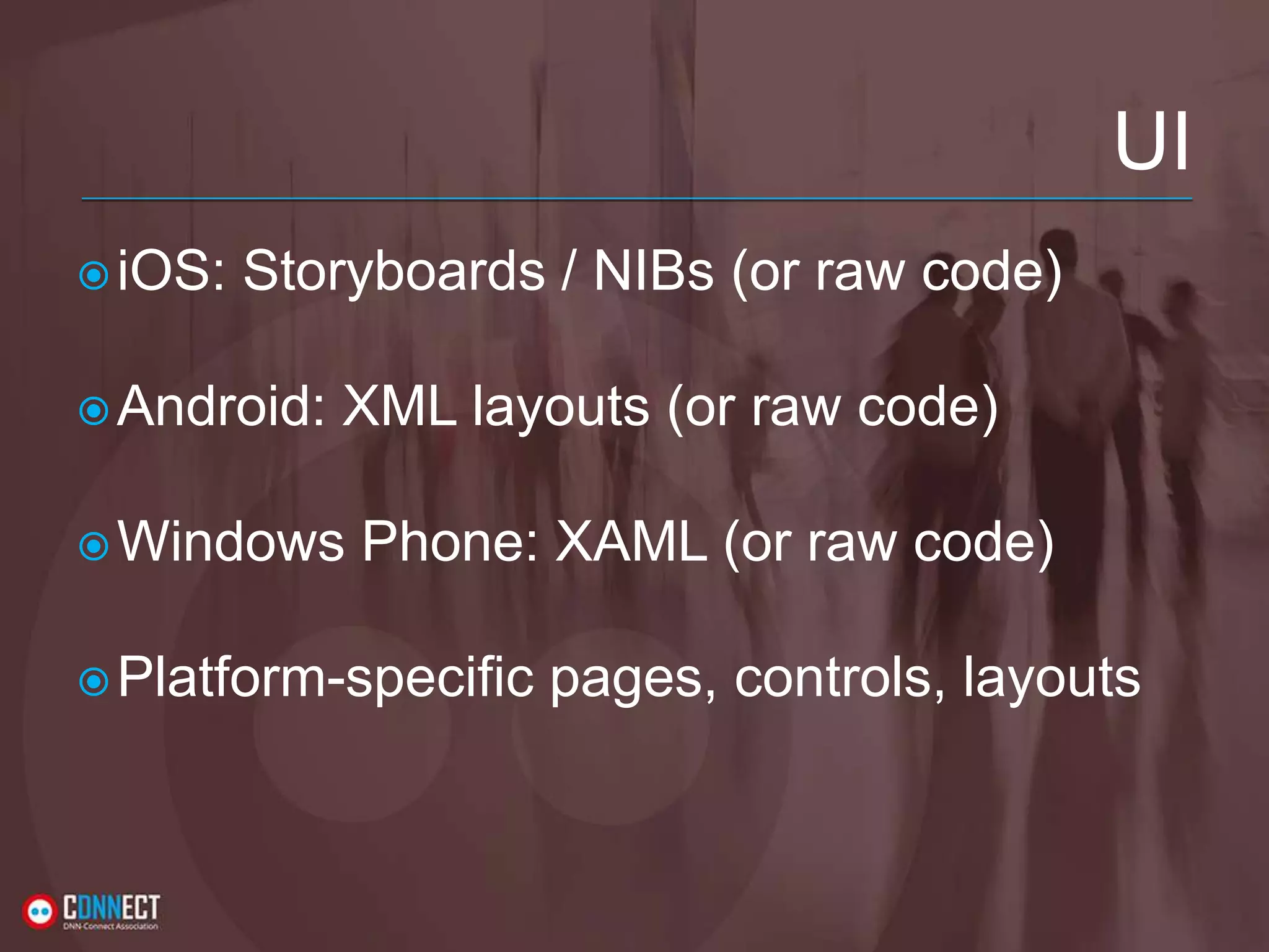 UI iOS: Storyboards / NIBs (or raw code) Android: XML layouts (or raw code) Windows Phone: XAML (or raw code) Platform-specific pages, controls, layouts 