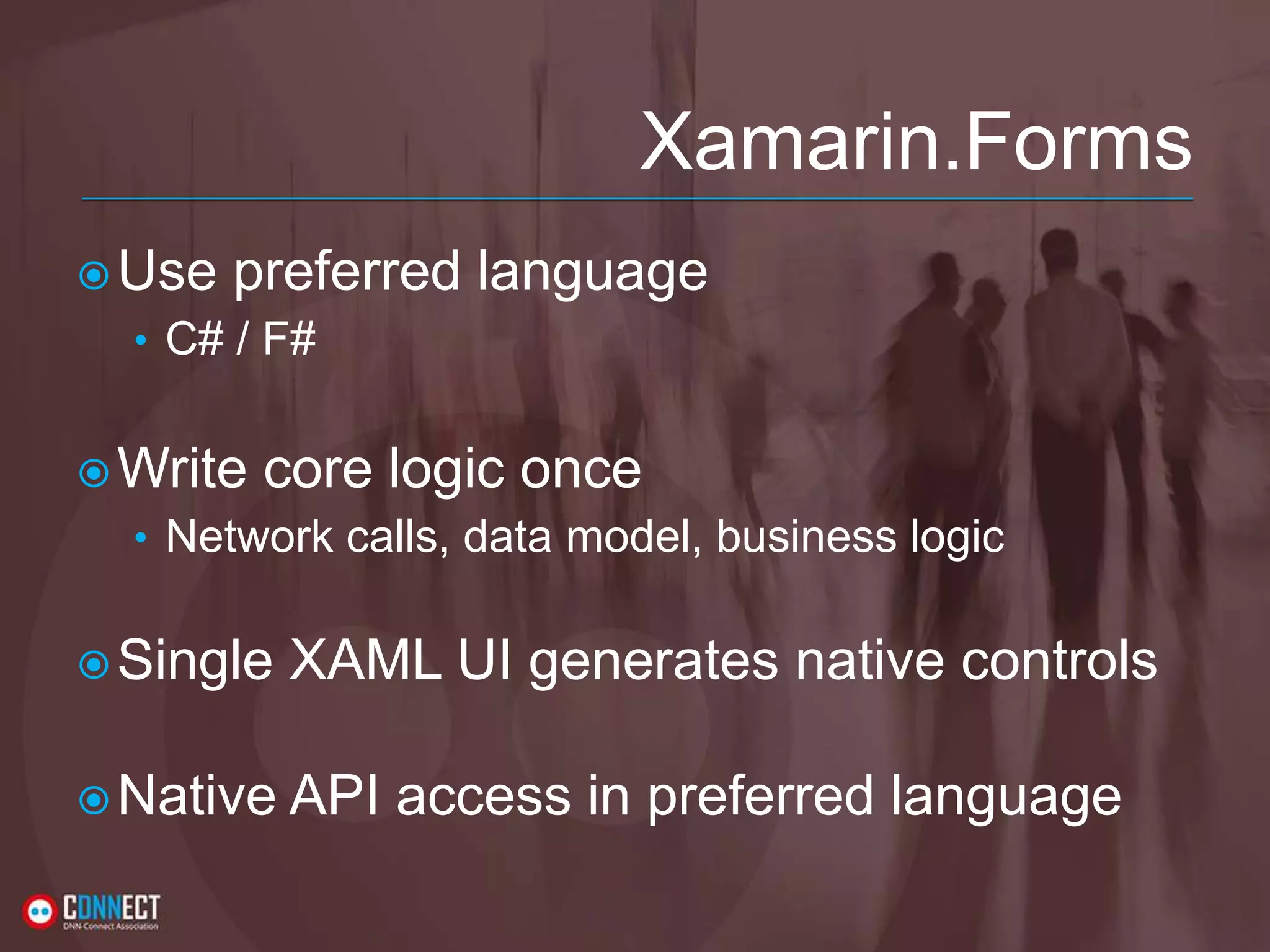 Xamarin.Forms Use preferred language • C# / F# Write core logic once • Network calls, data model, business logic Single XAML UI generates native controls Native API access in preferred language 