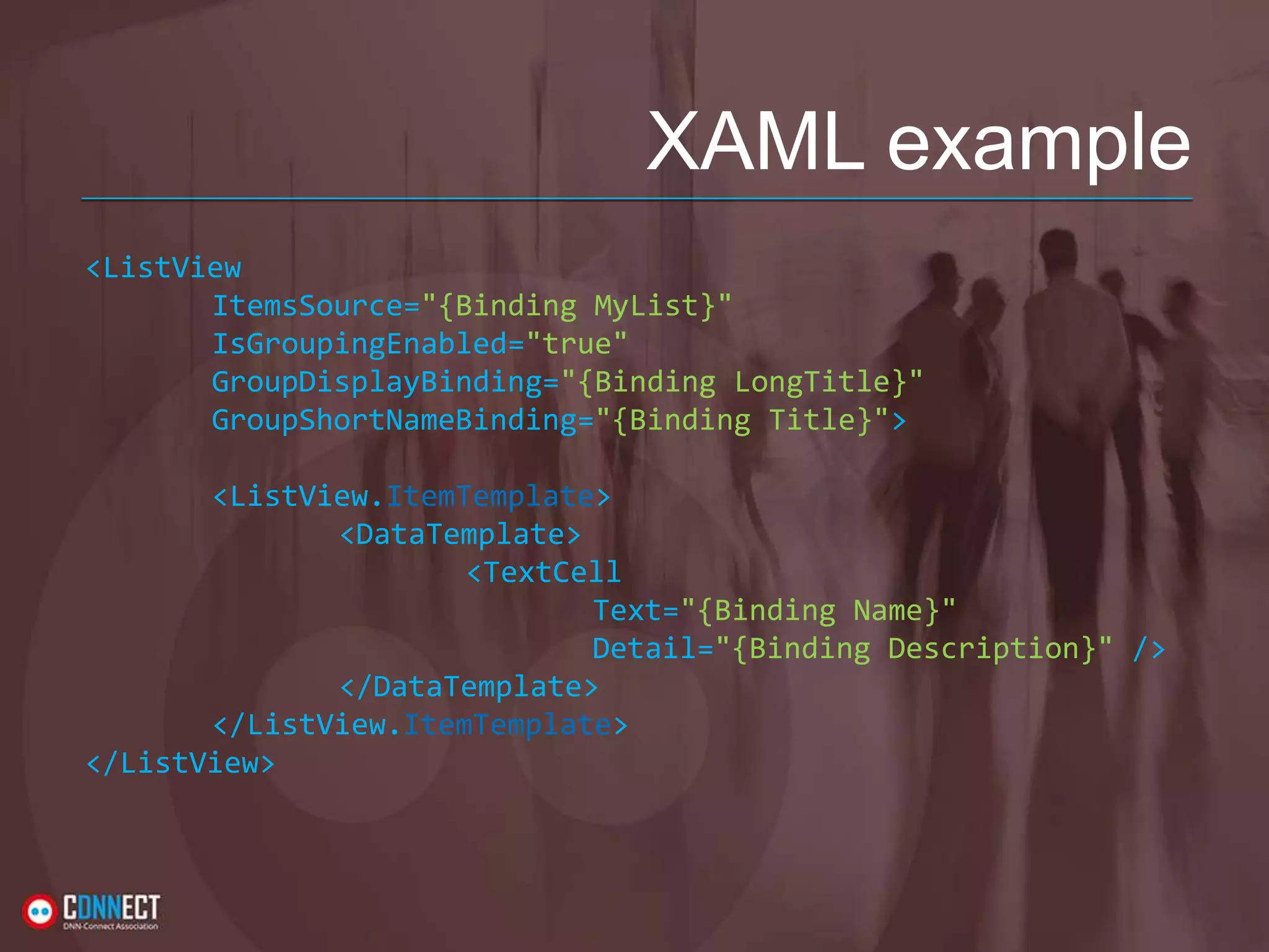 XAML example <ListView ItemsSource="{Binding MyList}" IsGroupingEnabled="true" GroupDisplayBinding="{Binding LongTitle}" GroupShortNameBinding="{Binding Title}"> <ListView.ItemTemplate> <DataTemplate> <TextCell Text="{Binding Name}" Detail="{Binding Description}" /> </DataTemplate> </ListView.ItemTemplate> </ListView> 