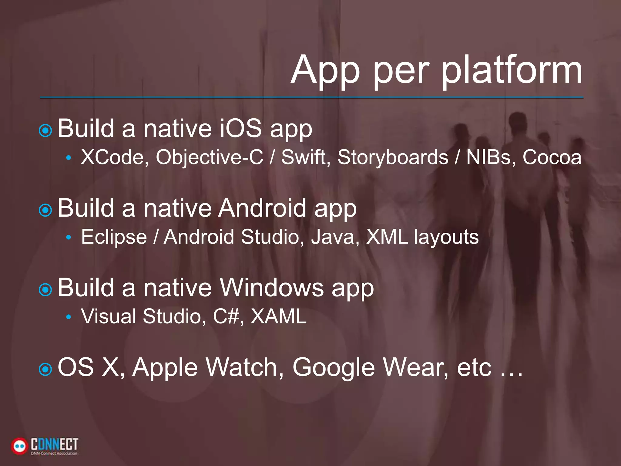 App per platform  Build a native iOS app • XCode, Objective-C / Swift, Storyboards / NIBs, Cocoa  Build a native Android app • Eclipse / Android Studio, Java, XML layouts  Build a native Windows app • Visual Studio, C#, XAML  OS X, Apple Watch, Google Wear, etc … 
