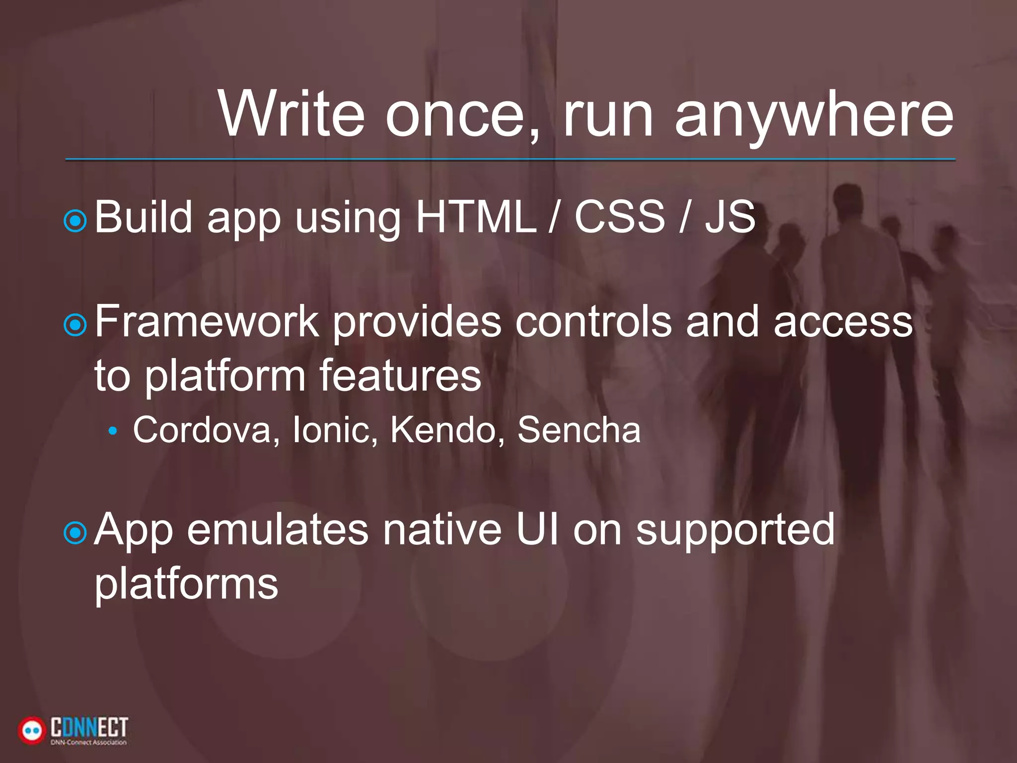 Write once, run anywhere Build app using HTML / CSS / JS Framework provides controls and access to platform features • Cordova, Ionic, Kendo, Sencha App emulates native UI on supported platforms 