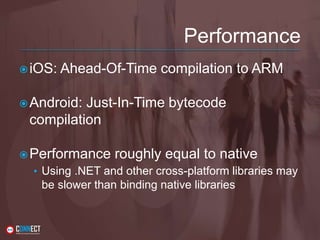 Performance
iOS: Ahead-Of-Time compilation to ARM
Android: Just-In-Time bytecode
compilation
Performance roughly equal to native
• Using .NET and other cross-platform libraries may
be slower than binding native libraries
 