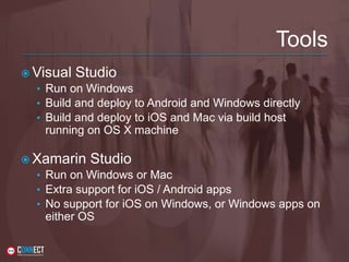 Tools
 Visual Studio
• Run on Windows
• Build and deploy to Android and Windows directly
• Build and deploy to iOS and Mac via build host
running on OS X machine
 Xamarin Studio
• Run on Windows or Mac
• Extra support for iOS / Android apps
• No support for iOS on Windows, or Windows apps on
either OS
 