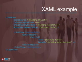 XAML example
<ListView
ItemsSource="{Binding MyList}"
IsGroupingEnabled="true"
GroupDisplayBinding="{Binding LongTitle}"
GroupShortNameBinding="{Binding Title}">
<ListView.ItemTemplate>
<DataTemplate>
<TextCell
Text="{Binding Name}"
Detail="{Binding Description}" />
</DataTemplate>
</ListView.ItemTemplate>
</ListView>
 