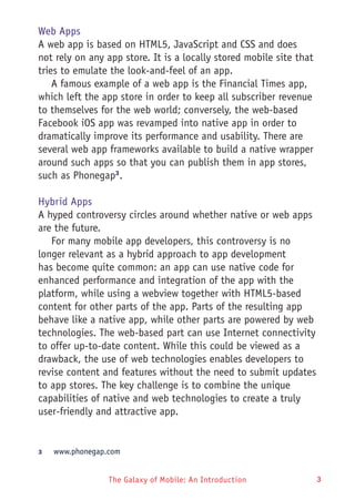 The Galaxy of Mobile: An Introduction 3
Web Apps
A web app is based on HTML5, JavaScript and CSS and does
not rely on any app store. It is a locally stored mobile site that
tries to emulate the look-and-feel of an app.
A famous example of a web app is the Financial Times app,
which left the app store in order to keep all subscriber revenue
to themselves for the web world; conversely, the web-based
Facebook iOS app was revamped into native app in order to
dramatically improve its performance and usability. There are
several web app frameworks available to build a native wrapper
around such apps so that you can publish them in app stores,
such as Phonegap3
.
Hybrid Apps
A hyped controversy circles around whether native or web apps
are the future.
For many mobile app developers, this controversy is no
longer relevant as a hybrid approach to app development
has become quite common: an app can use native code for
enhanced performance and integration of the app with the
platform, while using a webview together with HTML5-based
content for other parts of the app. Parts of the resulting app
behave like a native app, while other parts are powered by web
technologies. The web-based part can use Internet connectivity
to offer up-to-date content. While this could be viewed as a
drawback, the use of web technologies enables developers to
revise content and features without the need to submit updates
to app stores. The key challenge is to combine the unique
capabilities of native and web technologies to create a truly
user-friendly and attractive app.
3	 www.phonegap.com
 