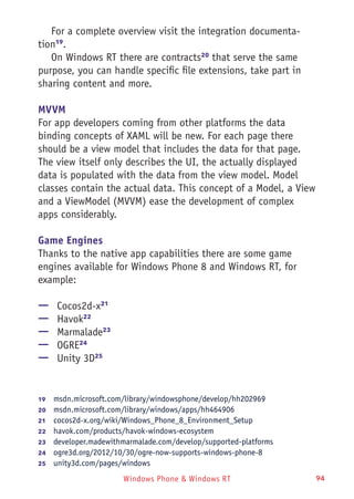 Windows Phone & Windows RT 94
For a complete overview visit the integration documenta-
tion19
.
On Windows RT there are contracts20
that serve the same
purpose, you can handle specific file extensions, take part in
sharing content and more.
MVVM
For app developers coming from other platforms the data
binding concepts of XAML will be new. For each page there
should be a view model that includes the data for that page.
The view itself only describes the UI, the actually displayed
data is populated with the data from the view model. Model
classes contain the actual data. This concept of a Model, a View
and a ViewModel (MVVM) ease the development of complex
apps considerably.
Game Engines
Thanks to the native app capabilities there are some game
engines available for Windows Phone 8 and Windows RT, for
example:
—— Cocos2d-x21
—— Havok22
—— Marmalade23
—— OGRE24
—— Unity 3D25
19	  msdn.microsoft.com/library/windowsphone/develop/hh202969
20	  msdn.microsoft.com/library/windows/apps/hh464906
21	  cocos2d-x.org/wiki/Windows_Phone_8_Environment_Setup
22	  havok.com/products/havok-windows-ecosystem
23	  developer.madewithmarmalade.com/develop/supported-platforms
24	  ogre3d.org/2012/10/30/ogre-now-supports-windows-phone-8
25	  unity3d.com/pages/windows
 