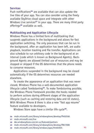 95
Services
Push notifications26
are available that can also update the
live tiles of your app. You can also consider using the freely
available SkyDrive cloud space and integrate with other
Windows Live services27
in your app. There are many third party
offerings28
available as well.
Multitasking and Application Lifecycle
Windows Phone has a limited form of multitasking that
suspends applications in the background and allows for fast
application switching. The only processes that can be run in
the background, after an application has been left, are audio
playback, location tracking and file transfer. Applications can
also schedule to run arbitrary code in the background at an
interval (code which is known as Background Agents). Back-
ground Agents are allowed limited use of resources and may be
stopped or skipped if the OS determines that the phone needs
to conserve resources.
Applications suspended in the background may be closed
automatically if the OS determines resources are needed
elsewhere.
To create the appearance of an application that was never
closed, Windows Phone has a well-documented application
lifecycle called Tombstoning29
. To make Tombstoning possible,
the Windows Phone framework provides the hooks needed
to perform actions during different stages of the application
lifecycle (such as caching and restoring data and UI states).
With Windows Phone 8 there is also a new "fast app resume"
feature available to developers.
Windows Store apps have a similar life cycle30
.
26	  msdn.microsoft.com/library/windowsphone/develop/ff402558
27	  msdn.microsoft.com/live
28	  dev.windowsphone.com/en-us/featured/partners
29	  msdn.microsoft.com/library/windowsphone/develop/ff817008
30	  msdn.microsoft.com/library/windows/apps/hh464925
 
