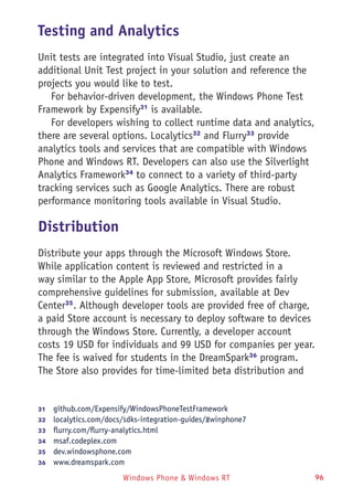 Windows Phone & Windows RT 96
Testing and Analytics
Unit tests are integrated into Visual Studio, just create an
additional Unit Test project in your solution and reference the
projects you would like to test.
For behavior-driven development, the Windows Phone Test
Framework by Expensify31
is available.
For developers wishing to collect runtime data and analytics,
there are several options. Localytics32
and Flurry33
provide
analytics tools and services that are compatible with Windows
Phone and Windows RT. Developers can also use the Silverlight
Analytics Framework34
to connect to a variety of third-party
tracking services such as Google Analytics. There are robust
performance monitoring tools available in Visual Studio.
Distribution
Distribute your apps through the Microsoft Windows Store.
While application content is reviewed and restricted in a
way similar to the Apple App Store, Microsoft provides fairly
comprehensive guidelines for submission, available at Dev
Center35
. Although developer tools are provided free of charge,
a paid Store account is necessary to deploy software to devices
through the Windows Store. Currently, a developer account
costs 19 USD for individuals and 99 USD for companies per year.
The fee is waived for students in the DreamSpark36
program.
The Store also provides for time-limited beta distribution and
31	  github.com/Expensify/WindowsPhoneTestFramework
32	  localytics.com/docs/sdks-integration-guides/#winphone7
33	  flurry.com/flurry-analytics.html
34	  msaf.codeplex.com
35	  dev.windowsphone.com
36	  www.dreamspark.com
 