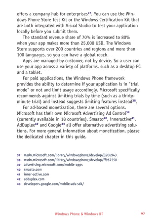 Windows Phone & Windows RT 97
offers a company hub for enterprises37
. You can use the Win-
dows Phone Store Test Kit or the Windows Certification Kit that
are both integrated with Visual Studio to test your application
locally before you submit them.
The standard revenue share of 70% is increased to 80%
when your app makes more than 25,000 USD. The Windows
Store supports over 200 countries and regions and more than
100 languages, so you can have a global reach.
Apps are managed by customer, not by device. So a user can
use your app across a variety of platforms, such as a desktop PC
and a tablet.
For paid applications, the Windows Phone framework
provides the ability to determine if your application is in "trial
mode" or not and limit usage accordingly. Microsoft specifically
recommends against limiting trials by time (such as a thirty-
minute trial) and instead suggests limiting features instead38
.
For ad-based monetization, there are several options.
Microsoft has their own Microsoft Advertising Ad Control39
(currently available in 18 countries), Smaato40
, inneractive41
,
AdDuplex42
and Google43
all offer alternative advertising solu-
tions. For more general information about monetization, please
the dedicated chapter in this guide.
37	  msdn.microsoft.com/library/windowsphone/develop/jj206943
38	  msdn.microsoft.com/library/windowsphone/develop/ff967558
39	  advertising.microsoft.com/mobile-apps
40	  smaato.com
41	  inner-active.com
42	  adduplex.com
43	  developers.google.com/mobile-ads-sdk/
 
