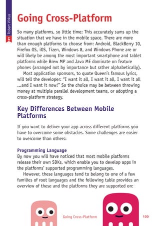 Going Cross-Platform 100
Going Cross-Platform
So many platforms, so little time: This accurately sums up the
situation that we have in the mobile space. There are more
than enough platforms to choose from: Android, BlackBerry 10,
Firefox OS, iOS, Tizen, Windows 8, and Windows Phone are or
will likely be among the most important smartphone and tablet
platforms while Brew MP and Java ME dominate on feature
phones (arranged not by importance but rather alphabetically).
Most application sponsors, to quote Queen’s famous lyrics,
will tell the developer: “I want it all, I want it all, I want it all
...and I want it now!” So the choice may be between throwing
money at multiple parallel development teams, or adopting a
cross-platform strategy.
Key Differences Between Mobile
Platforms
If you want to deliver your app across different platforms you
have to overcome some obstacles. Some challenges are easier
to overcome than others:
Programming Language
By now you will have noticed that most mobile platforms
release their own SDKs, which enable you to develop apps in
the platforms’ supported programming languages.
However, these languages tend to belong to one of a few
families of root languages and the following table provides an
overview of these and the platforms they are supported on:
BYRobertVirkus
 