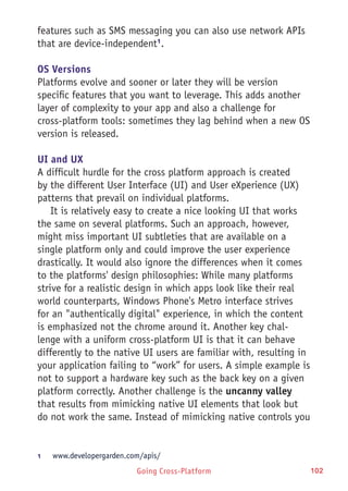 Going Cross-Platform 102
features such as SMS messaging you can also use network APIs
that are device-independent1
.
OS Versions
Platforms evolve and sooner or later they will be version
specific features that you want to leverage. This adds another
layer of complexity to your app and also a challenge for
cross-platform tools: sometimes they lag behind when a new OS
version is released.
UI and UX
A difficult hurdle for the cross platform approach is created
by the different User Interface (UI) and User eXperience (UX)
patterns that prevail on individual platforms.
It is relatively easy to create a nice looking UI that works
the same on several platforms. Such an approach, however,
might miss important UI subtleties that are available on a
single platform only and could improve the user experience
drastically. It would also ignore the differences when it comes
to the platforms' design philosophies: While many platforms
strive for a realistic design in which apps look like their real
world counterparts, Windows Phone's Metro interface strives
for an "authentically digital" experience, in which the content
is emphasized not the chrome around it. Another key chal-
lenge with a uniform cross-platform UI is that it can behave
differently to the native UI users are familiar with, resulting in
your application failing to “work” for users. A simple example is
not to support a hardware key such as the back key on a given
platform correctly. Another challenge is the uncanny valley
that results from mimicking native UI elements that look but
do not work the same. Instead of mimicking native controls you
1	 www.developergarden.com/apis/
 