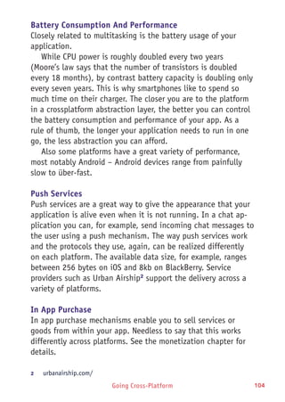 Going Cross-Platform 104
Battery Consumption And Performance
Closely related to multitasking is the battery usage of your
application.
While CPU power is roughly doubled every two years
(Moore’s law says that the number of transistors is doubled
every 18 months), by contrast battery capacity is doubling only
every seven years. This is why smartphones like to spend so
much time on their charger. The closer you are to the platform
in a crossplatform abstraction layer, the better you can control
the battery consumption and performance of your app. As a
rule of thumb, the longer your application needs to run in one
go, the less abstraction you can afford.
Also some platforms have a great variety of performance,
most notably Android – Android devices range from painfully
slow to über-fast.
Push Services
Push services are a great way to give the appearance that your
application is alive even when it is not running. In a chat ap-
plication you can, for example, send incoming chat messages to
the user using a push mechanism. The way push services work
and the protocols they use, again, can be realized differently
on each platform. The available data size, for example, ranges
between 256 bytes on iOS and 8kb on BlackBerry. Service
providers such as Urban Airship2
support the delivery across a
variety of platforms.
In App Purchase
In app purchase mechanisms enable you to sell services or
goods from within your app. Needless to say that this works
differently across platforms. See the monetization chapter for
details.
2	 urbanairship.com/
 