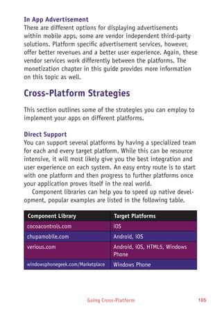 Going Cross-Platform 105
In App Advertisement
There are different options for displaying advertisements
within mobile apps, some are vendor independent third-party
solutions. Platform specific advertisement services, however,
offer better revenues and a better user experience. Again, these
vendor services work differently between the platforms. The
monetization chapter in this guide provides more information
on this topic as well.
Cross-Platform Strategies
This section outlines some of the strategies you can employ to
implement your apps on different platforms.
Direct Support
You can support several platforms by having a specialized team
for each and every target platform. While this can be resource
intensive, it will most likely give you the best integration and
user experience on each system. An easy entry route is to start
with one platform and then progress to further platforms once
your application proves itself in the real world.
Component libraries can help you to speed up native devel-
opment, popular examples are listed in the following table.
Component Library Target Platforms
cocoacontrols.com iOS
chupamobile.com Android, iOS
verious.com Android, iOS, HTML5, Windows
Phone
windowsphonegeek.com/Marketplace Windows Phone
 