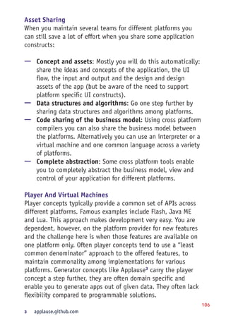 106
Asset Sharing
When you maintain several teams for different platforms you
can still save a lot of effort when you share some application
constructs:
—— Concept and assets: Mostly you will do this automatically:
share the ideas and concepts of the application, the UI
flow, the input and output and the design and design
assets of the app (but be aware of the need to support
platform specific UI constructs).
—— Data structures and algorithms: Go one step further by
sharing data structures and algorithms among platforms.
—— Code sharing of the business model: Using cross platform
compilers you can also share the business model between
the platforms. Alternatively you can use an interpreter or a
virtual machine and one common language across a variety
of platforms.
—— Complete abstraction: Some cross platform tools enable
you to completely abstract the business model, view and
control of your application for different platforms.
Player And Virtual Machines
Player concepts typically provide a common set of APIs across
different platforms. Famous examples include Flash, Java ME
and Lua. This approach makes development very easy. You are
dependent, however, on the platform provider for new features
and the challenge here is when those features are available on
one platform only. Often player concepts tend to use a “least
common denominator” approach to the offered features, to
maintain commonality among implementations for various
platforms. Generator concepts like Applause3
carry the player
concept a step further, they are often domain specific and
enable you to generate apps out of given data. They often lack
flexibility compared to programmable solutions.
3	 applause.github.com
 
