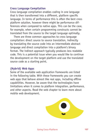 Going Cross-Platform 107
Cross Language Compilation
Cross language compilation enables coding in one language
that is then transformed into a different, platform specific
language. In terms of performance this is often the best cross
platform solution, however there might be performance dif-
ferences when compared to native apps. This can be the case,
for example, when certain programming constructs cannot be
translated from the source to the target language optimally.
There are three common approaches to cross language
compilation: direct source to source translation, indirectly
by translating the source code into an intermediate abstract
language and direct compilation into a platform’s binary
format. The indirect approach typically produces less readable
code. This is a potential issue when you would like to continue
the development on the target platform and use the translated
source code as a starting point.
(Hybrid) Web Apps
Some of the available web application frameworks are listed
in the following table. With these frameworks you can create
web apps that behave almost like real apps, including offline
capabilities. However, be aware that the technologies have
limitations when it comes to platform integration, performance,
and other aspects. Read the web chapter to learn more about
mobile web development.
 