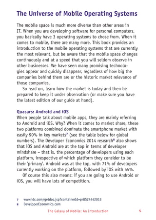 The Galaxy of Mobile: An Introduction 5
The Universe of Mobile Operating Systems
The mobile space is much more diverse than other areas in
IT. When you are developing software for personal computers,
you basically have 3 operating systems to chose from. When it
comes to mobile, there are many more. This book provides an
introduction to the mobile operating systems that are currently
the most relevant, but be aware that the mobile space changes
continuously and at a speed that you will seldom observe in
other businesses. We have seen many promising technolo-
gies appear and quickly disappear, regardless of how big the
companies behind them are or the historic market relevance of
those companies.
So read on, learn how the market is today and then be
prepared to keep it under observation (or make sure you have
the latest edition of our guide at hand).
Quasars: Android and iOS
When people talk about mobile apps, they are mainly referring
to Android and iOS. Why? When it comes to market share, these
two platforms combined dominate the smartphone market with
easily 90% in key markets7
(see the table below for global
numbers). The Developer Economics 2014 research8
also shows
that iOS and Android are at the top in terms of developer
mindshare – that is, the percentage of developers using each
platform, irrespective of which platform they consider to be
their 'primary'. Android was at the top, with 71% of developers
currently working on the platform, followed by iOS with 55%.
Of course this also means: if you are going to use Android or
iOS, you will have lots of competition.
7	 www.idc.com/getdoc.jsp?containerId=prUS24442013
8	 DeveloperEconomics.com
 