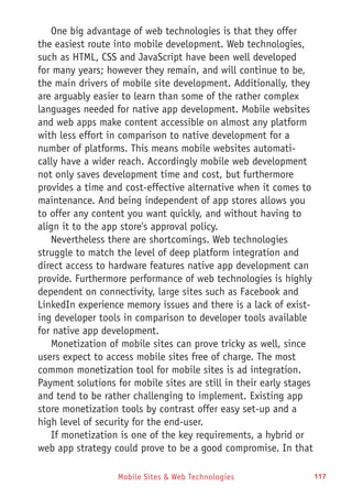 Mobile Sites & Web Technologies 117
One big advantage of web technologies is that they offer
the easiest route into mobile development. Web technologies,
such as HTML, CSS and JavaScript have been well developed
for many years; however they remain, and will continue to be,
the main drivers of mobile site development. Additionally, they
are arguably easier to learn than some of the rather complex
languages needed for native app development. Mobile websites
and web apps make content accessible on almost any platform
with less effort in comparison to native development for a
number of platforms. This means mobile websites automati-
cally have a wider reach. Accordingly mobile web development
not only saves development time and cost, but furthermore
provides a time and cost-effective alternative when it comes to
maintenance. And being independent of app stores allows you
to offer any content you want quickly, and without having to
align it to the app store's approval policy.
Nevertheless there are shortcomings. Web technologies
struggle to match the level of deep platform integration and
direct access to hardware features native app development can
provide. Furthermore performance of web technologies is highly
dependent on connectivity, large sites such as Facebook and
LinkedIn experience memory issues and there is a lack of exist-
ing developer tools in comparison to developer tools available
for native app development.
Monetization of mobile sites can prove tricky as well, since
users expect to access mobile sites free of charge. The most
common monetization tool for mobile sites is ad integration.
Payment solutions for mobile sites are still in their early stages
and tend to be rather challenging to implement. Existing app
store monetization tools by contrast offer easy set-up and a
high level of security for the end-user.
If monetization is one of the key requirements, a hybrid or
web app strategy could prove to be a good compromise. In that
 