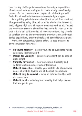 Mobile Sites & Web Technologies 118
case the key challenge is to combine the unique capabilities
of native and web technologies to create a truly user-friendly
product. In the cross-platform chapter of this book you will
find a list of available frameworks to create hybrid apps.
As a guiding principle users should not be left frustrated and
disappointed by being directed to a site which takes forever to
load, triggers high data charges or does not work at all. Instead
the worst-case scenario should be that a user is taken to a site
that is basic but still provides all relevant content. Key criteria
to consider prior to any development are your target audience's
device capabilities, browsing habits and bandwidth/data plans.
From a UX perspective, Google offers 10 best practices to
drive conversion for SMBs3
:
—— Be thumb friendly – design your site so even large hands
can easily interact with it
—— Design for visibility – ensure your content can be read at
arm's length
—— Simplify navigation – clear navigation, hierarchy and
vertical scrolling aid access to information
—— Make it accessible – ideally, your mobile site should work
across all mobile devices and all handset orientations
—— Make it easy to convert – focus on information that will
aid conversion
—— Make it local – including functionality that helps people
find and get to you
3	 www.dudamobile.com/webinar/Google_DudaMobile_Webinar.pdf
 