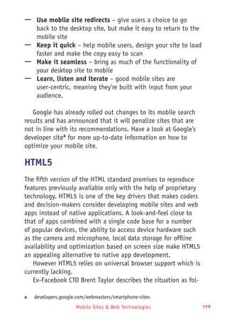 Mobile Sites & Web Technologies 119
—— Use mobile site redirects – give users a choice to go
back to the desktop site, but make it easy to return to the
mobile site
—— Keep it quick – help mobile users, design your site to load
faster and make the copy easy to scan
—— Make it seamless – bring as much of the functionality of
your desktop site to mobile
—— Learn, listen and iterate – good mobile sites are
user-centric, meaning they're built with input from your
audience.
Google has already rolled out changes to its mobile search
results and has announced that it will penalize sites that are
not in line with its recommendations. Have a look at Google's
developer site4
for more up-to-date information on how to
optimize your mobile site.
HTML5
The fifth version of the HTML standard promises to reproduce
features previously available only with the help of proprietary
technology. HTML5 is one of the key drivers that makes coders
and decision-makers consider developing mobile sites and web
apps instead of native applications. A look-and-feel close to
that of apps combined with a single code base for a number
of popular devices, the ability to access device hardware such
as the camera and microphone, local data storage for offline
availability and optimization based on screen size make HTML5
an appealing alternative to native app development.
However HTML5 relies on universal browser support which is
currently lacking.
Ex-Facebook CTO Brent Taylor describes the situation as fol-
4	 developers.google.com/webmasters/smartphone-sites
 